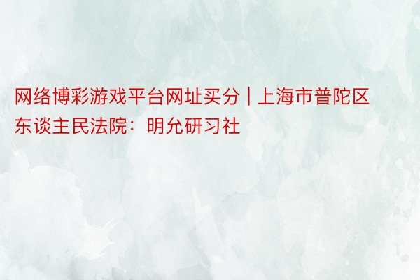 网络博彩游戏平台网址买分 | 上海市普陀区东谈主民法院：明允研习社