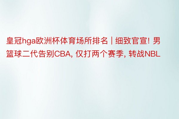 皇冠hga欧洲杯体育场所排名 | 细致官宣! 男篮球二代告别CBA， 仅打两个赛季， 转战NBL