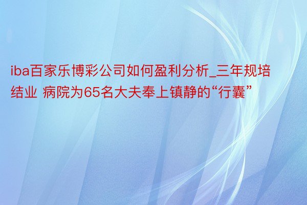 iba百家乐博彩公司如何盈利分析_三年规培结业 病院为65名大夫奉上镇静的“行囊”