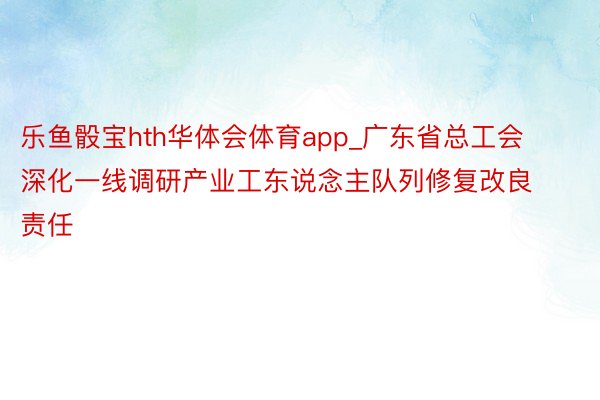 乐鱼骰宝hth华体会体育app_广东省总工会深化一线调研产业工东说念主队列修复改良责任