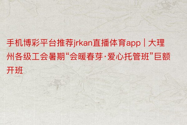 手机博彩平台推荐jrkan直播体育app | 大理州各级工会暑期“会暖春芽·爱心托管班”巨额开班