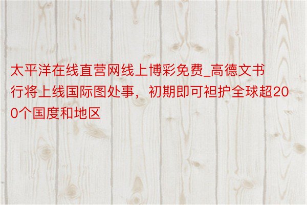 太平洋在线直营网线上博彩免费_高德文书行将上线国际图处事，初期即可袒护全球超200个国度和地区