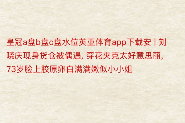 皇冠a盘b盘c盘水位英亚体育app下载安 | 刘晓庆现身货仓被偶遇, 穿花夹克太好意思丽, 73岁脸上胶原卵白满满嫩似小小姐