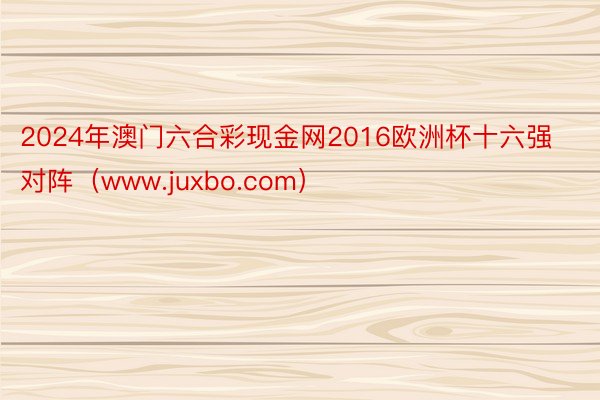 2024年澳门六合彩现金网2016欧洲杯十六强对阵（www.juxbo.com）