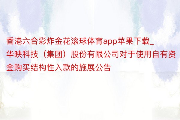 香港六合彩炸金花滚球体育app苹果下载_华映科技（集团）股份有限公司对于使用自有资金购买结构性入款的施展公告