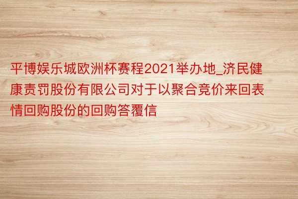 平博娱乐城欧洲杯赛程2021举办地_济民健康责罚股份有限公司对于以聚合竞价来回表情回购股份的回购答覆信