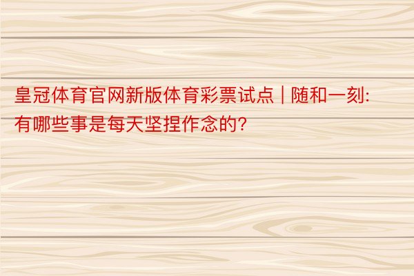皇冠体育官网新版体育彩票试点 | 随和一刻: 有哪些事是每天坚捏作念的?