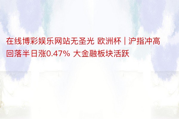 在线博彩娱乐网站无圣光 欧洲杯 | 沪指冲高回落半日涨0.47% 大金融板块活跃