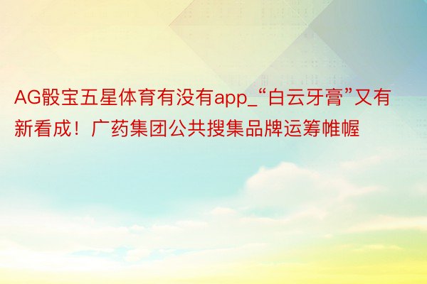 AG骰宝五星体育有没有app_“白云牙膏”又有新看成！广药集团公共搜集品牌运筹帷幄