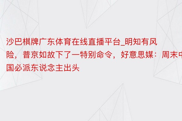 沙巴棋牌广东体育在线直播平台_明知有风险，普京如故下了一特别命令，好意思媒：周末中国必派东说念主出头