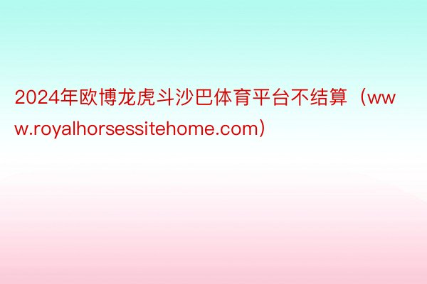 2024年欧博龙虎斗沙巴体育平台不结算（www.royalhorsessitehome.com）