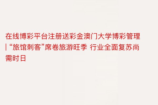 在线博彩平台注册送彩金澳门大学博彩管理 | “旅馆刺客”席卷旅游旺季 行业全面复苏尚需时日