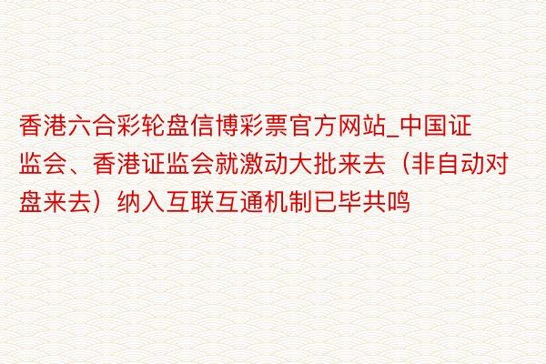 香港六合彩轮盘信博彩票官方网站_中国证监会、香港证监会就激动大批来去（非自动对盘来去）纳入互联互通机制已毕共鸣