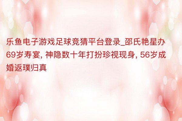 乐鱼电子游戏足球竞猜平台登录_邵氏艳星办69岁寿宴, 神隐数十年打扮珍视现身, 56岁成婚返璞归真
