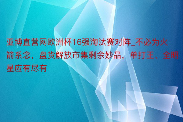 亚博直营网欧洲杯16强淘汰赛对阵_不必为火箭系念，盘货解放市集剩余妙品，单打王、全明星应有尽有