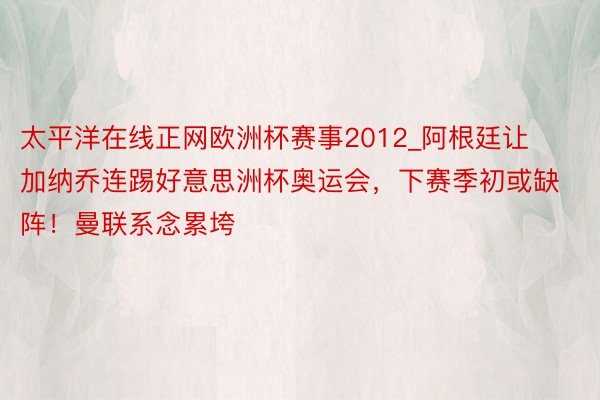 太平洋在线正网欧洲杯赛事2012_阿根廷让加纳乔连踢好意思洲杯奥运会，下赛季初或缺阵！曼联系念累垮