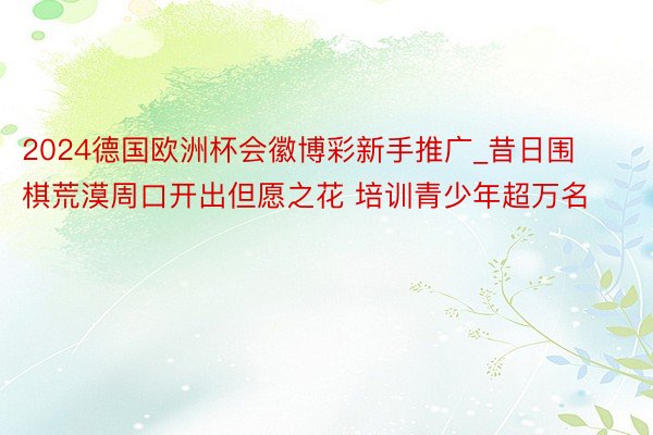 2024德国欧洲杯会徽博彩新手推广_昔日围棋荒漠周口开出但愿之花 培训青少年超万名