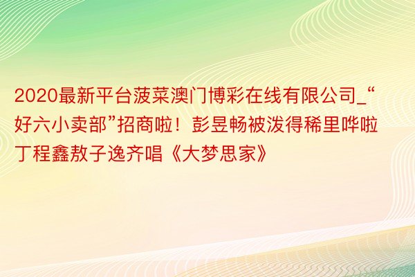2020最新平台菠菜澳门博彩在线有限公司_“好六小卖部”招商啦！彭昱畅被泼得稀里哗啦丁程鑫敖子逸齐唱《大梦思家》
