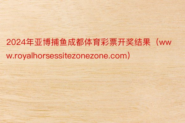 2024年亚博捕鱼成都体育彩票开奖结果（www.royalhorsessitezonezone.com）