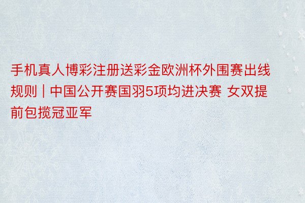 手机真人博彩注册送彩金欧洲杯外围赛出线规则 | 中国公开赛国羽5项均进决赛 女双提前包揽冠亚军
