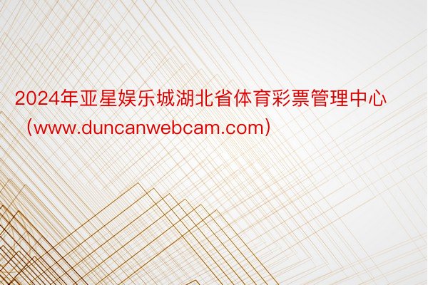 2024年亚星娱乐城湖北省体育彩票管理中心(www.duncanwebcam.com)