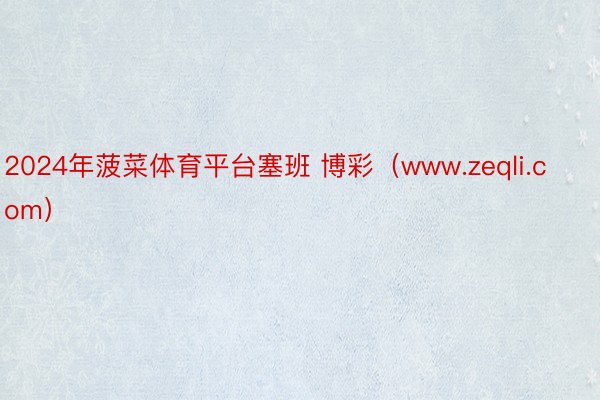 2024年菠菜体育平台塞班 博彩（www.zeqli.com）