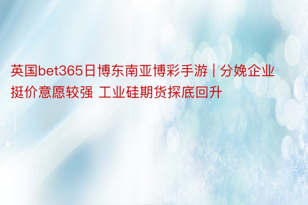 英国bet365日博东南亚博彩手游 | 分娩企业挺价意愿较强 工业硅期货探底回升