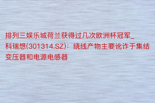 排列三娱乐城荷兰获得过几次欧洲杯冠军_科瑞想(301314.SZ)：绕线产物主要讹诈于集结变压器和电源电感器