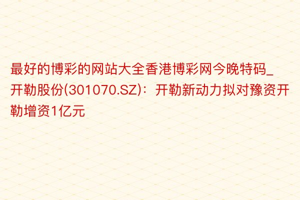 最好的博彩的网站大全香港博彩网今晚特码_开勒股份(301070.SZ)：开勒新动力拟对豫资开勒增资1亿元