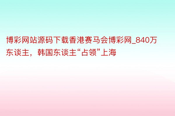博彩网站源码下载香港赛马会博彩网_840万东谈主，韩国东谈主“占领”上海