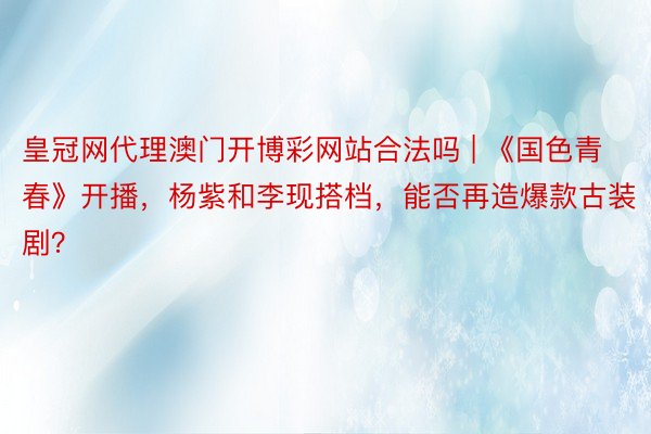 皇冠网代理澳门开博彩网站合法吗 | 《国色青春》开播，杨紫和李现搭档，能否再造爆款古装剧？