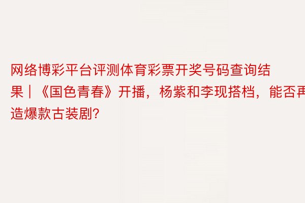 网络博彩平台评测体育彩票开奖号码查询结果 | 《国色青春》开播，杨紫和李现搭档，能否再造爆款古装剧？