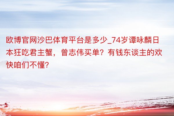 欧博官网沙巴体育平台是多少_74岁谭咏麟日本狂吃君主蟹，曾志伟买单？有钱东谈主的欢快咱们不懂？