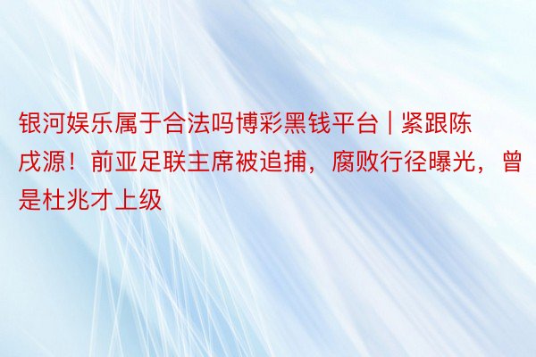 银河娱乐属于合法吗博彩黑钱平台 | 紧跟陈戌源！前亚足联主席被追捕，腐败行径曝光，曾是杜兆才上级